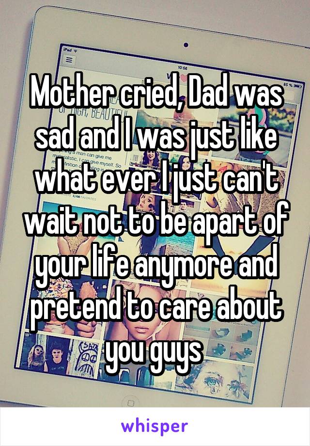 Mother cried, Dad was sad and I was just like what ever I just can't wait not to be apart of your life anymore and pretend to care about you guys 