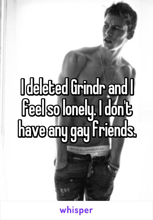 I deleted Grindr and I feel so lonely. I don't have any gay friends.