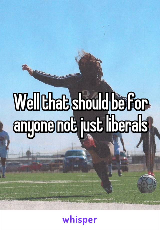 Well that should be for anyone not just liberals