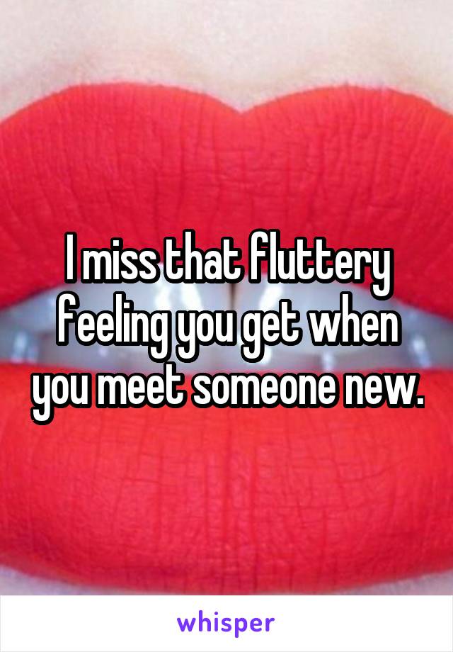 I miss that fluttery feeling you get when you meet someone new.