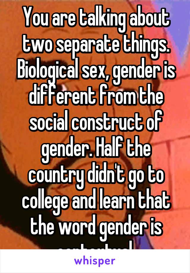 You are talking about two separate things. Biological sex, gender is different from the social construct of gender. Half the country didn't go to college and learn that the word gender is contextual.