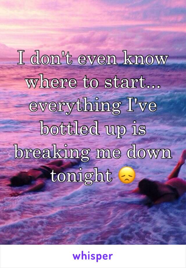 I don't even know where to start... 
everything I've bottled up is breaking me down tonight 😞