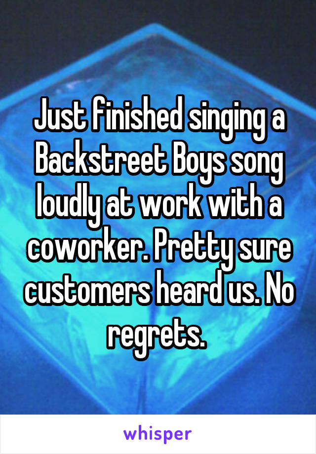 Just finished singing a Backstreet Boys song loudly at work with a coworker. Pretty sure customers heard us. No regrets. 