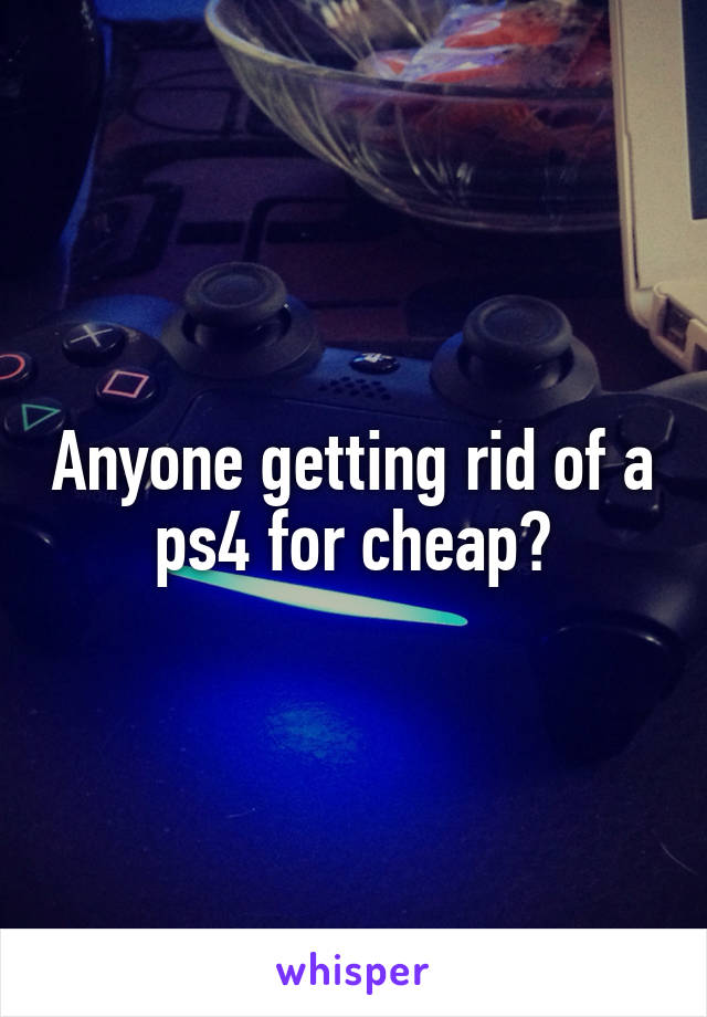 Anyone getting rid of a ps4 for cheap?