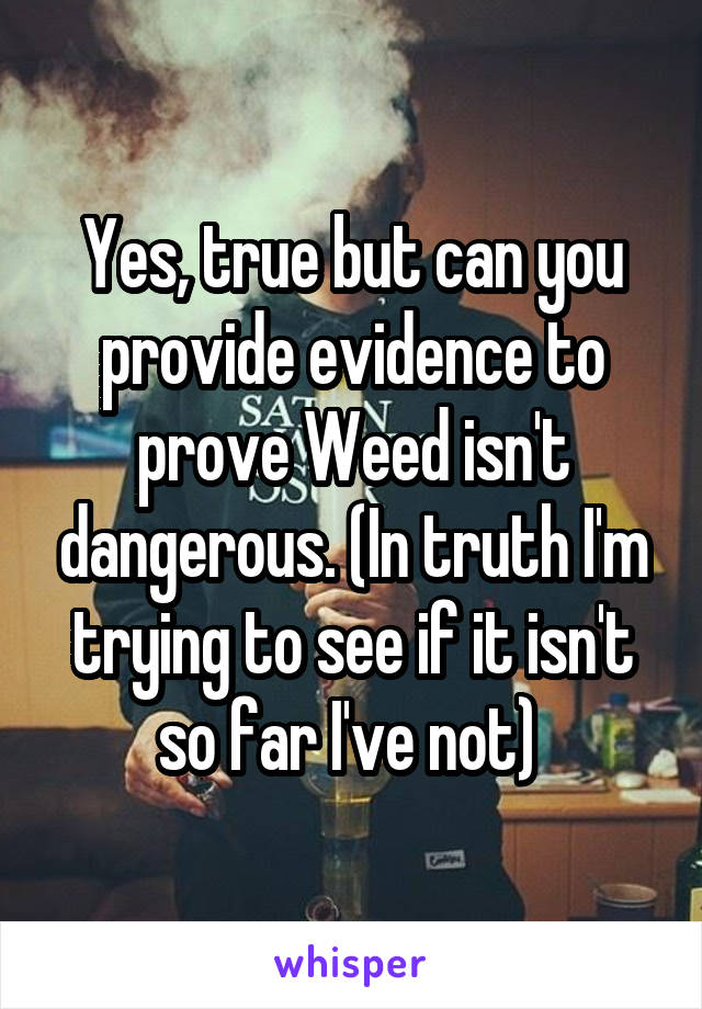 Yes, true but can you provide evidence to prove Weed isn't dangerous. (In truth I'm trying to see if it isn't so far I've not) 