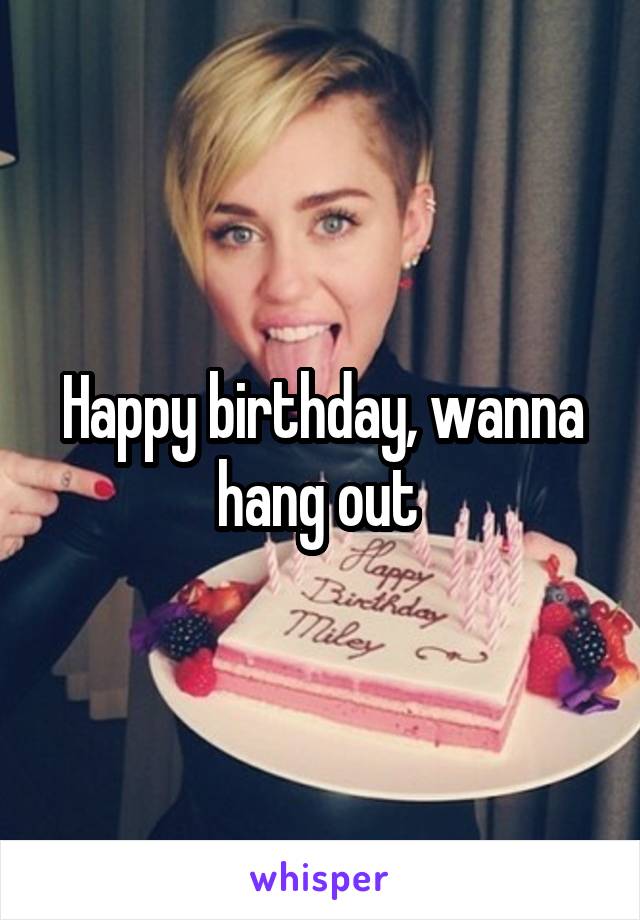 Happy birthday, wanna hang out 