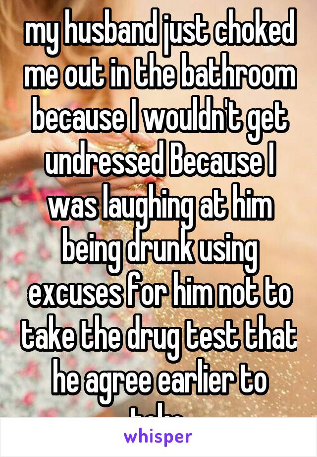 my husband just choked me out in the bathroom because I wouldn't get undressed Because I was laughing at him being drunk using excuses for him not to take the drug test that he agree earlier to take.