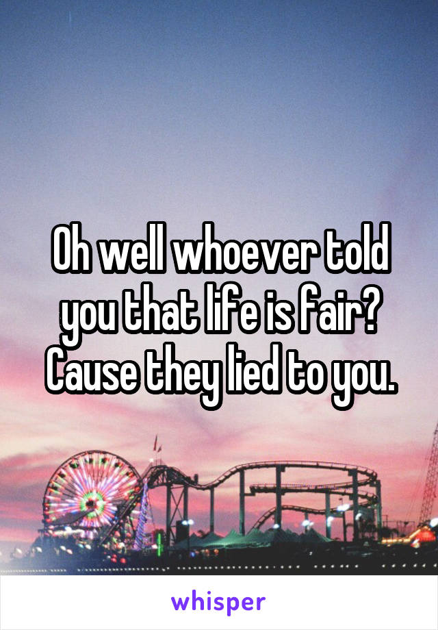 Oh well whoever told you that life is fair? Cause they lied to you.