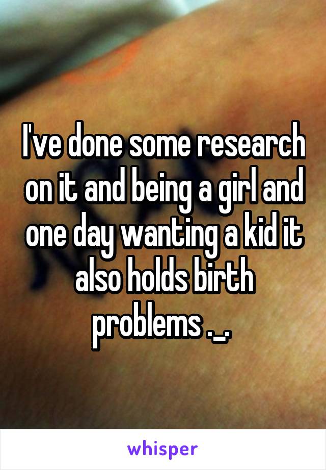 I've done some research on it and being a girl and one day wanting a kid it also holds birth problems ._. 