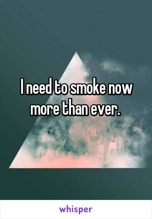 I need to smoke now more than ever. 
