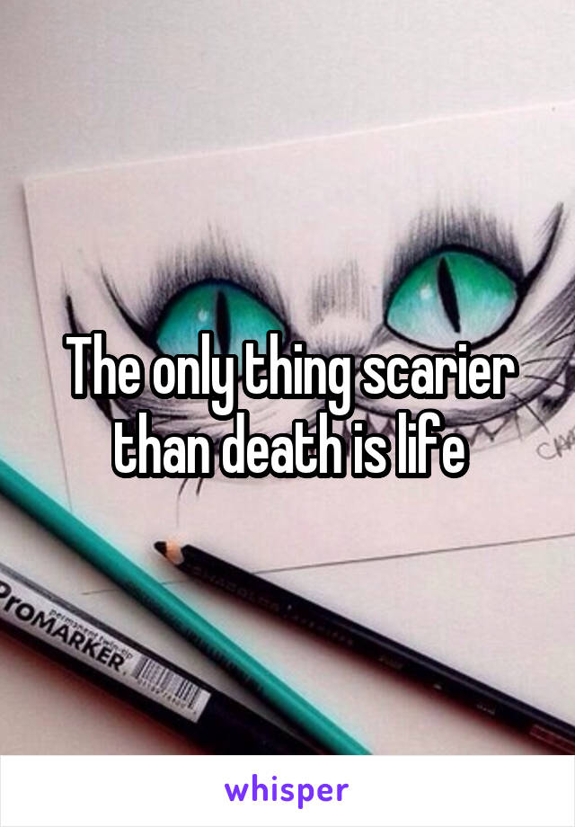 The only thing scarier than death is life