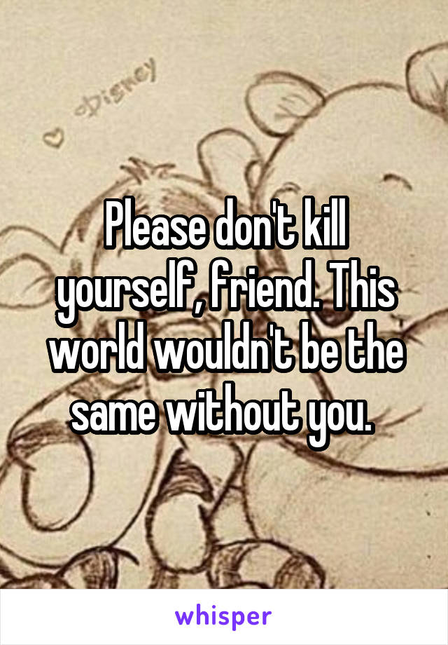 Please don't kill yourself, friend. This world wouldn't be the same without you. 