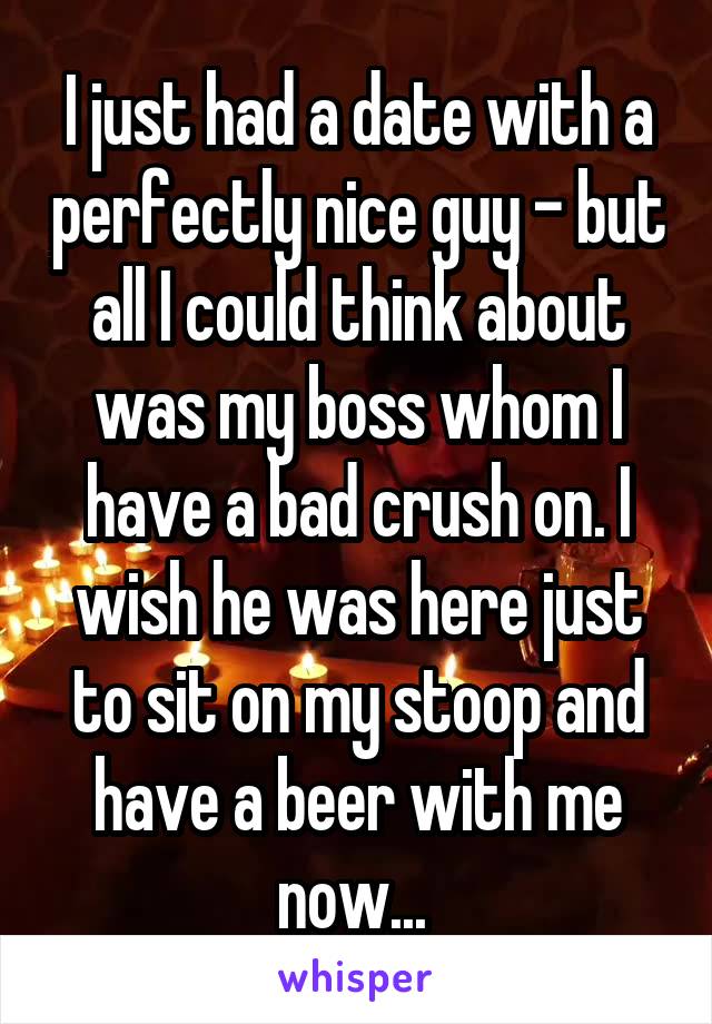 I just had a date with a perfectly nice guy - but all I could think about was my boss whom I have a bad crush on. I wish he was here just to sit on my stoop and have a beer with me now... 