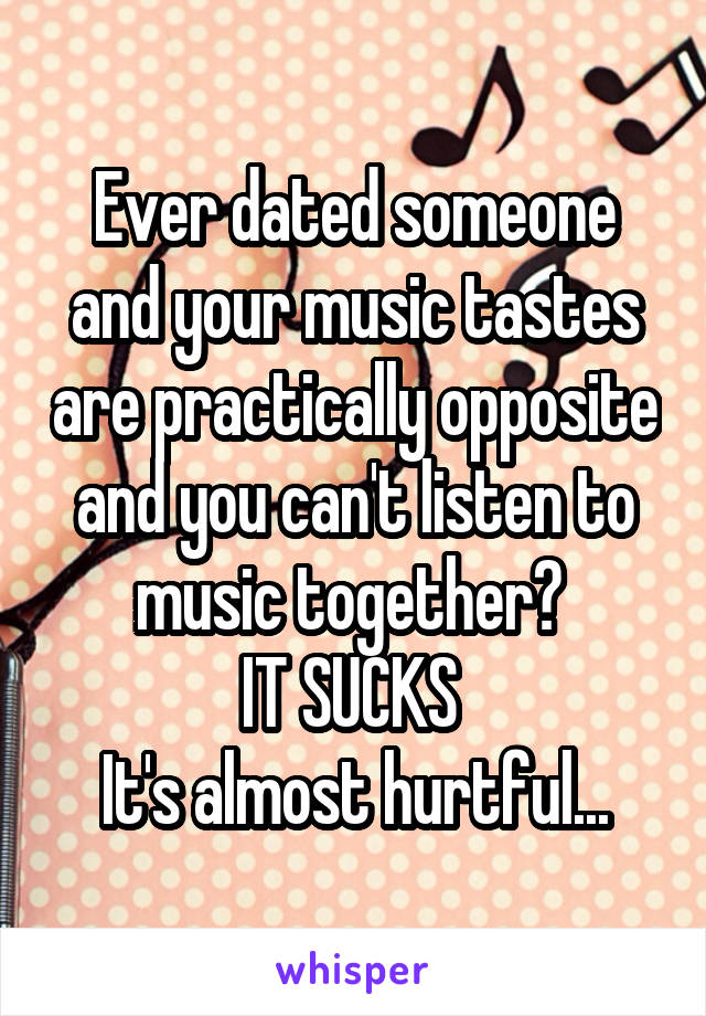 Ever dated someone and your music tastes are practically opposite and you can't listen to music together? 
IT SUCKS 
It's almost hurtful...