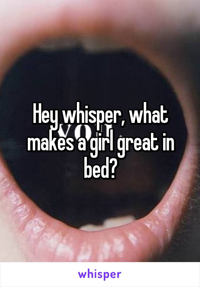 Hey whisper, what makes a girl great in bed?