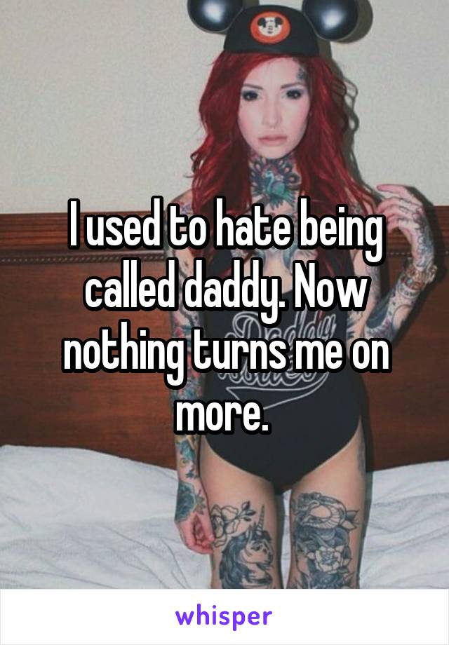 I used to hate being called daddy. Now nothing turns me on more. 