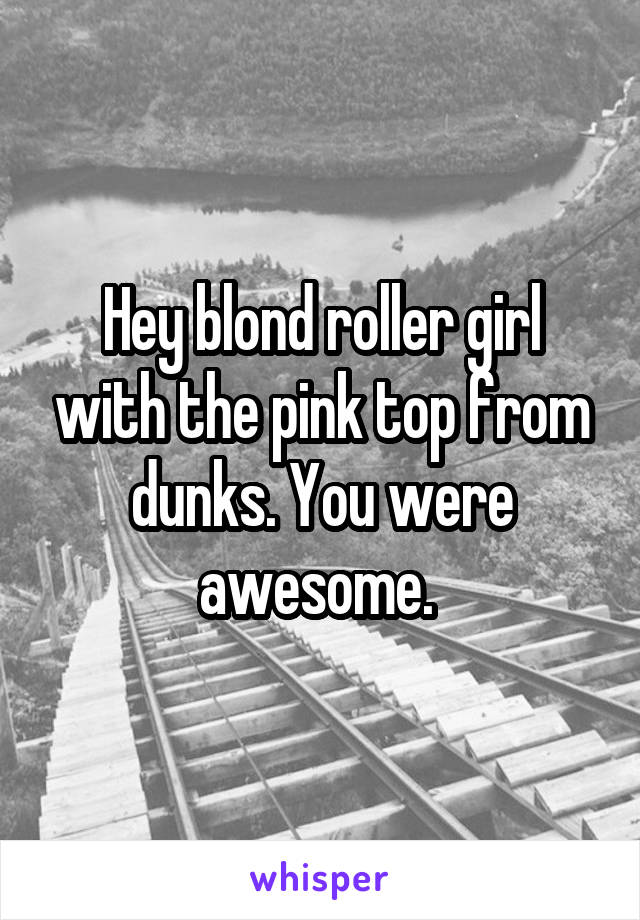 Hey blond roller girl with the pink top from dunks. You were awesome. 