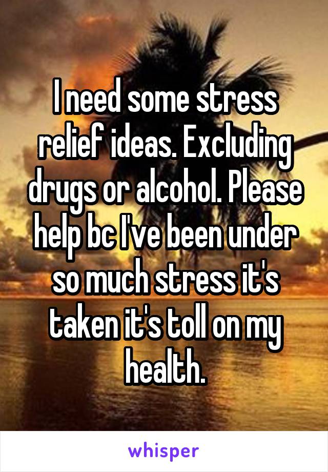 I need some stress relief ideas. Excluding drugs or alcohol. Please help bc I've been under so much stress it's taken it's toll on my health.