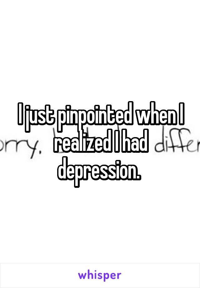 I just pinpointed when I realized I had depression. 