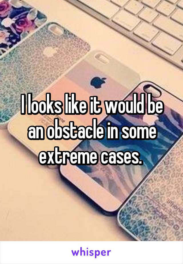 I looks like it would be an obstacle in some extreme cases. 