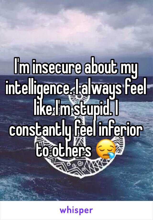 I'm insecure about my intelligence. I always feel like I'm stupid. I constantly feel inferior to others 😪