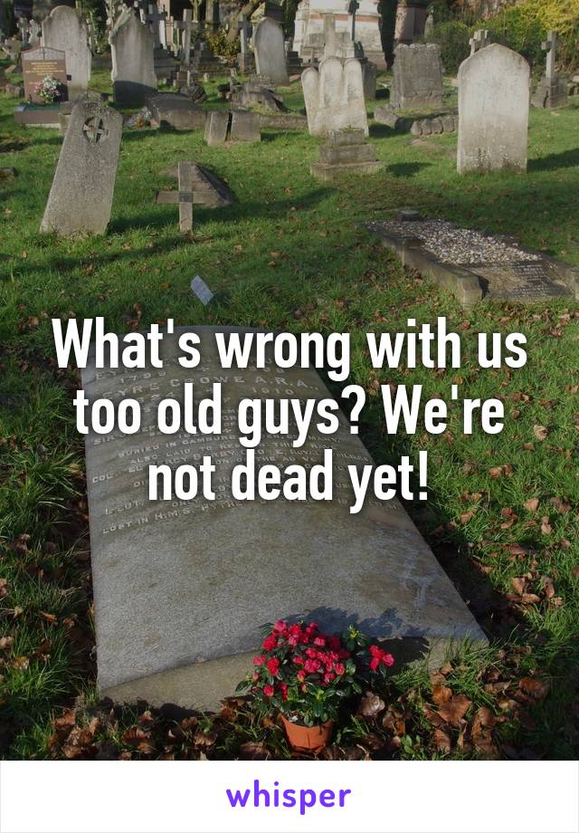 What's wrong with us too old guys? We're not dead yet!