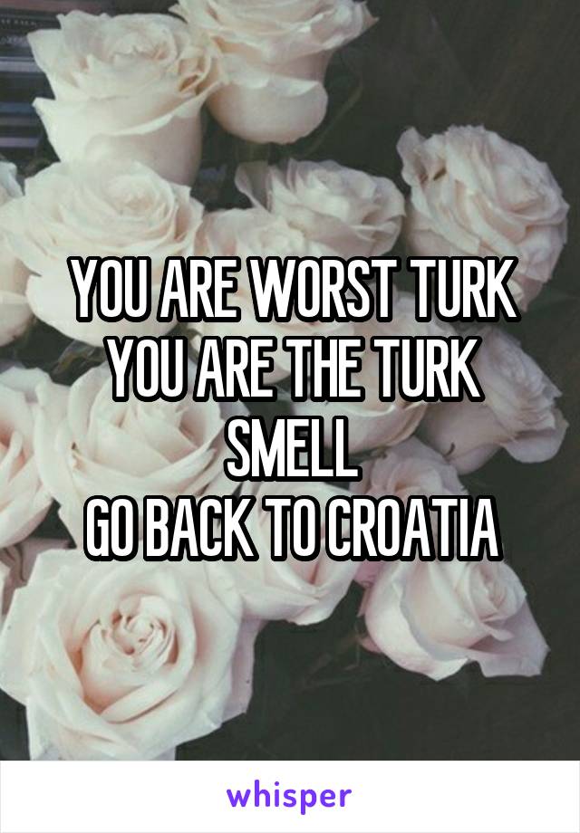 YOU ARE WORST TURK
YOU ARE THE TURK SMELL
GO BACK TO CROATIA