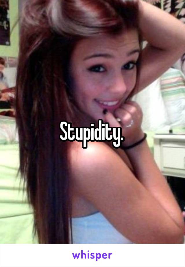 Stupidity. 