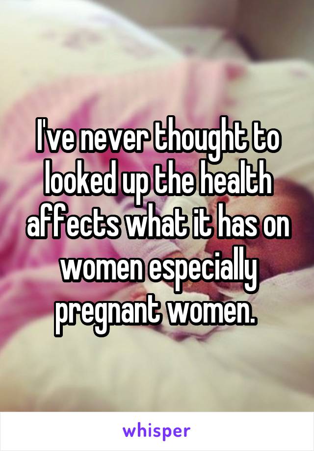 I've never thought to looked up the health affects what it has on women especially pregnant women. 