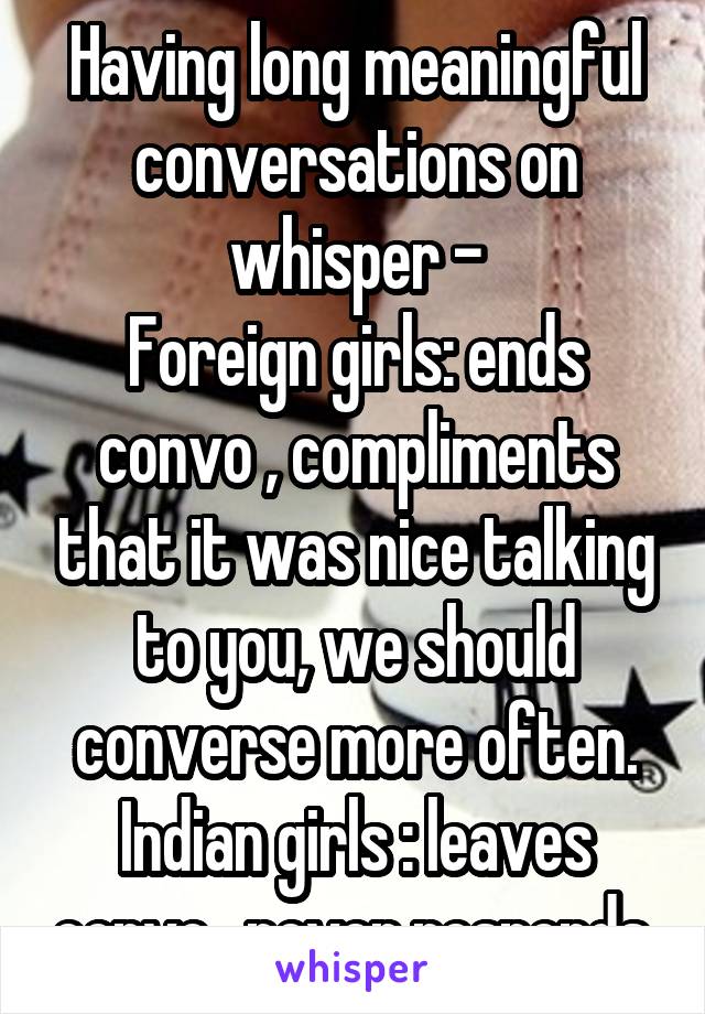 Having long meaningful conversations on whisper -
Foreign girls: ends convo , compliments that it was nice talking to you, we should converse more often.
Indian girls : leaves convo , never responds.