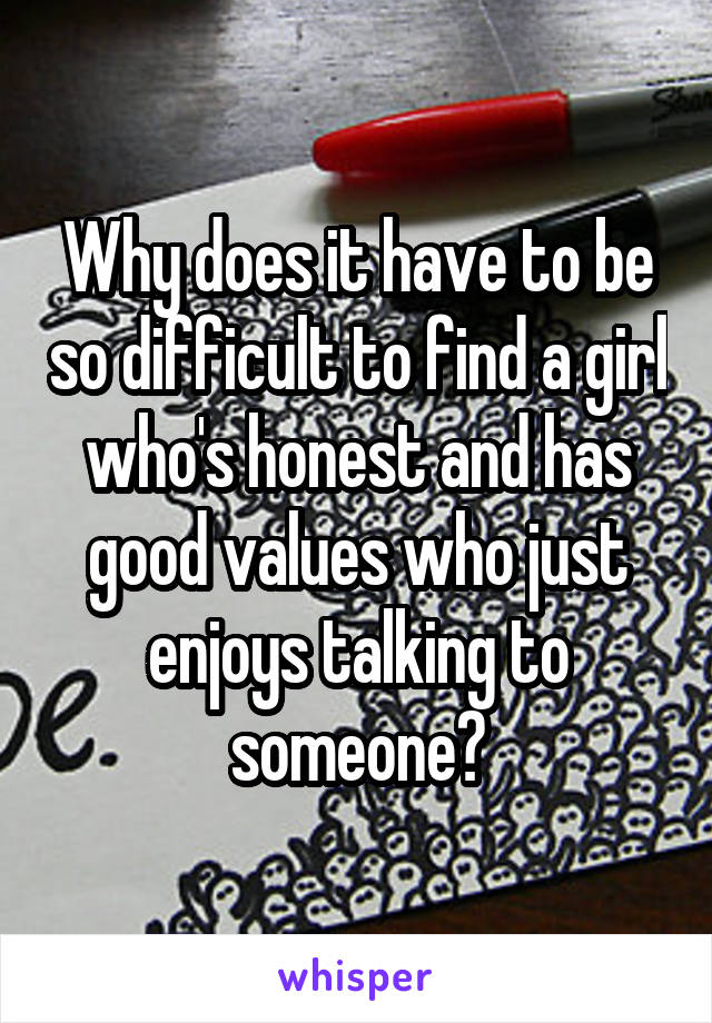 Why does it have to be so difficult to find a girl who's honest and has good values who just enjoys talking to someone?