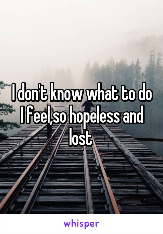 I don't know what to do I feel,so hopeless and lost 