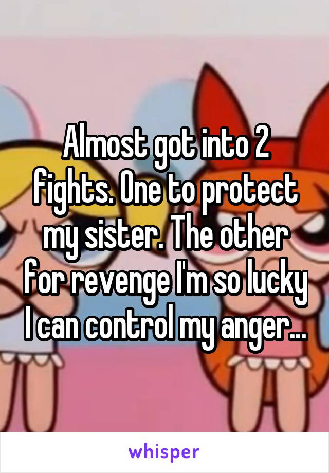 Almost got into 2 fights. One to protect my sister. The other for revenge I'm so lucky I can control my anger...