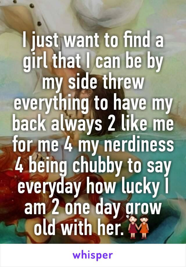 I just want to find a girl that I can be by my side threw everything to have my back always 2 like me for me 4 my nerdiness 4 being chubby to say everyday how lucky I am 2 one day grow old with her.👭