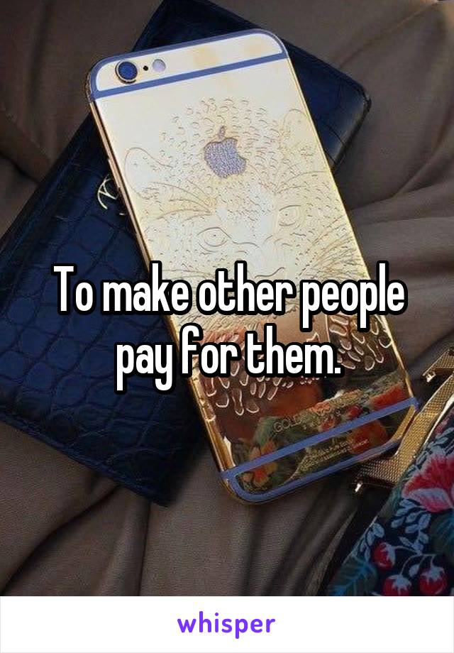 To make other people pay for them.