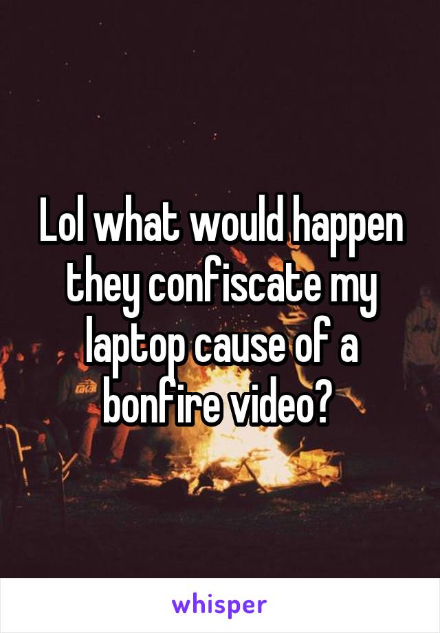 Lol what would happen they confiscate my laptop cause of a bonfire video? 