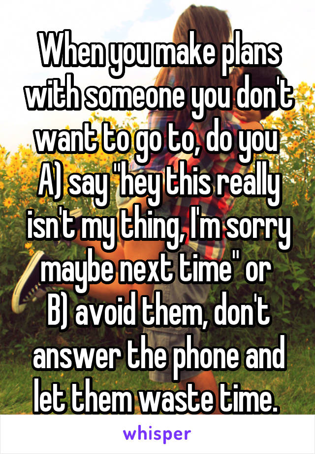 When you make plans with someone you don't want to go to, do you 
A) say "hey this really isn't my thing, I'm sorry maybe next time" or 
B) avoid them, don't answer the phone and let them waste time. 