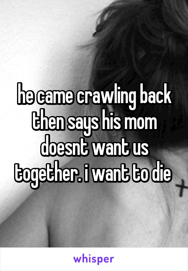 he came crawling back then says his mom doesnt want us together. i want to die 