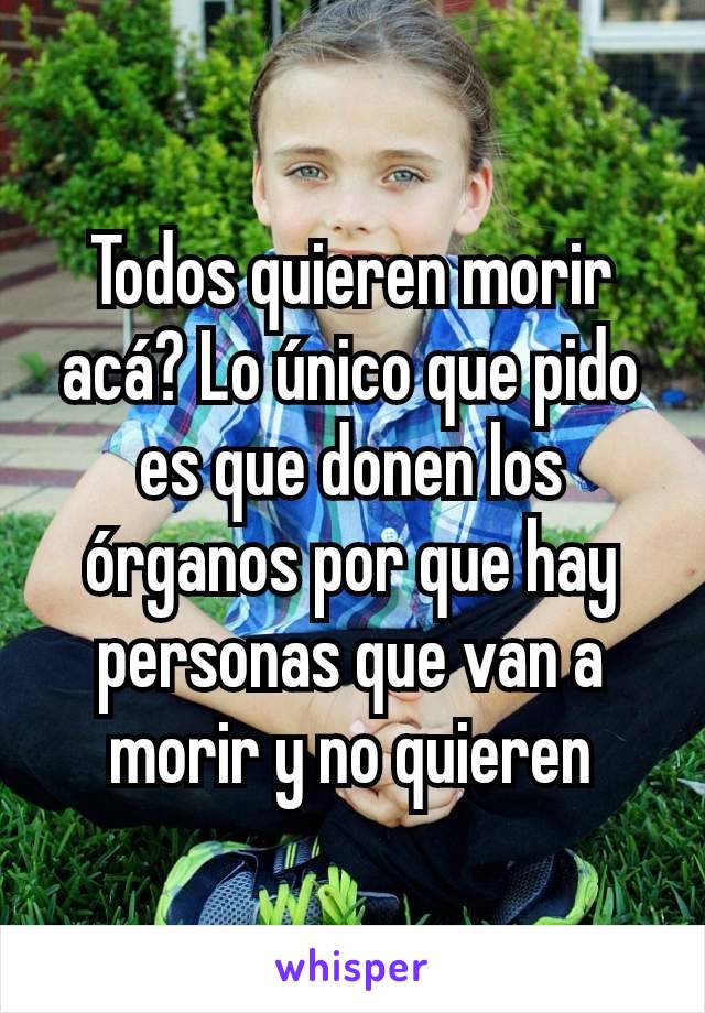 Todos quieren morir acá? Lo único que pido es que donen los órganos por que hay personas que van a morir y no quieren