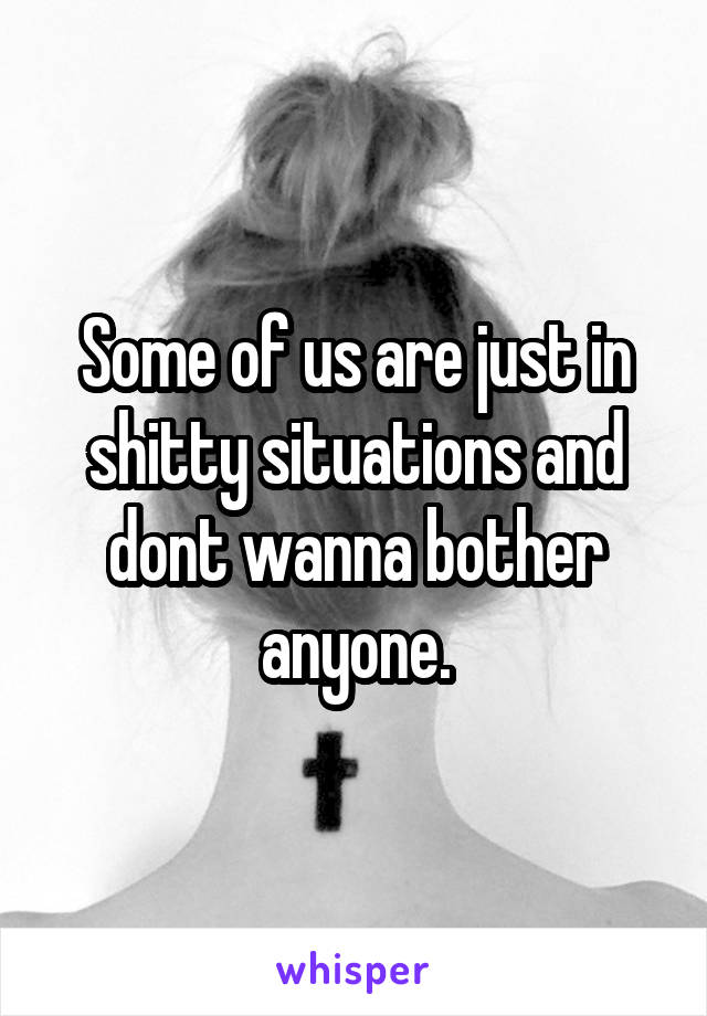 Some of us are just in shitty situations and dont wanna bother anyone.