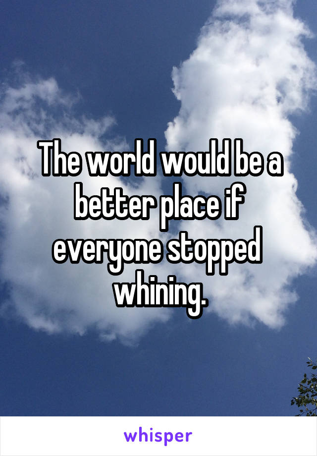 The world would be a better place if everyone stopped  whining.