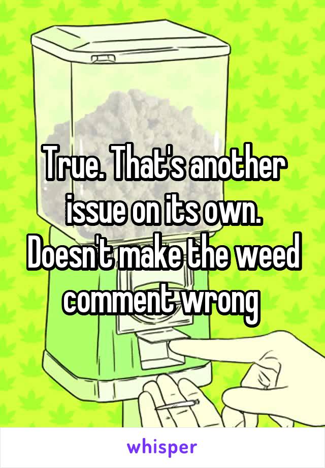 True. That's another issue on its own. Doesn't make the weed comment wrong 