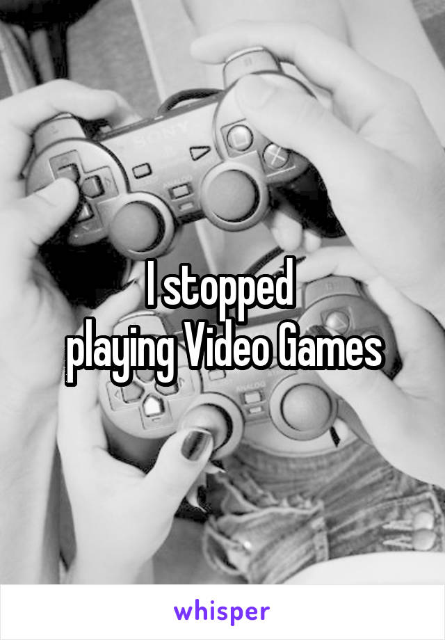 I stopped 
playing Video Games