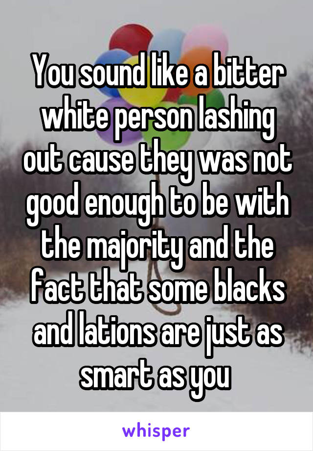 You sound like a bitter white person lashing out cause they was not good enough to be with the majority and the fact that some blacks and lations are just as smart as you 