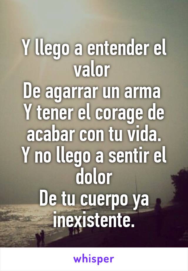 Y llego a entender el valor 
De agarrar un arma 
Y tener el corage de acabar con tu vida.
Y no llego a sentir el dolor
De tu cuerpo ya inexistente.