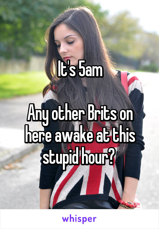 It's 5am

Any other Brits on here awake at this stupid hour? 