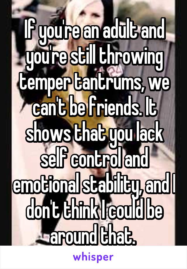 If you're an adult and you're still throwing temper tantrums, we can't be friends. It shows that you lack self control and emotional stability, and I don't think I could be around that. 