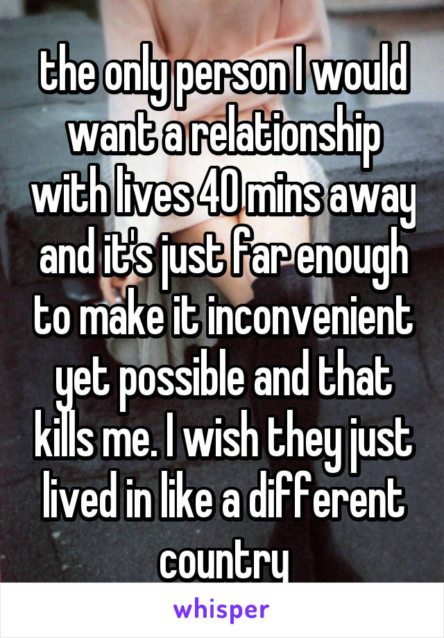 the only person I would want a relationship with lives 40 mins away and it's just far enough to make it inconvenient yet possible and that kills me. I wish they just lived in like a different country