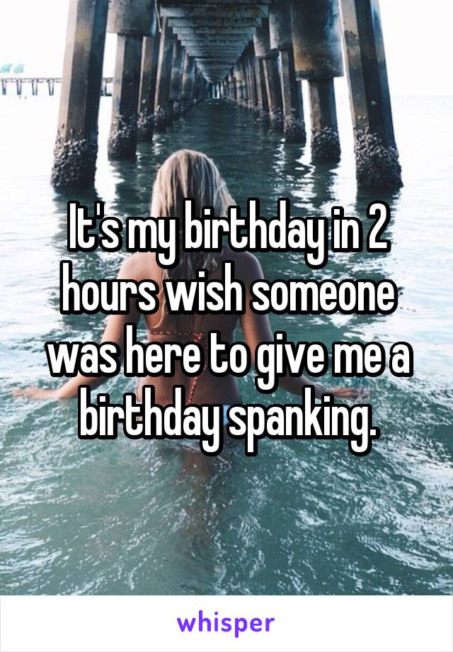 It's my birthday in 2 hours wish someone was here to give me a birthday spanking.