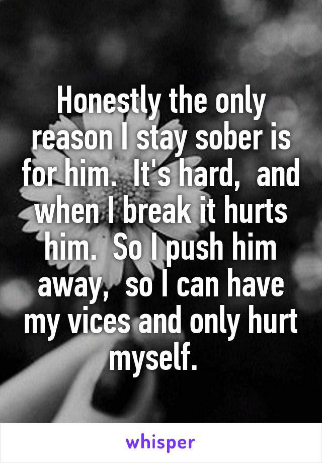 Honestly the only reason I stay sober is for him.  It's hard,  and when I break it hurts him.  So I push him away,  so I can have my vices and only hurt myself.  